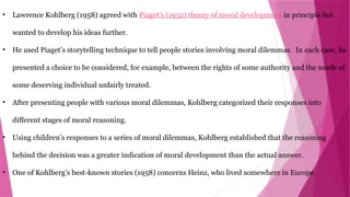 • Lawrence Kohlberg (1958) agreed with Piaget’s (1932) theory of moral development in principle but
wanted to develop his ideas further.
• He used Piaget’s storytelling technique to tell people stories involving moral dilemmas. In each case, he
presented a choice to be considered, for example, between the rights of some authority and the needs of
some deserving individual unfairly treated.
• After presenting people with various moral dilemmas, Kohlberg categorized their responses into
different stages of moral reasoning.
• Using children’s responses to a series of moral dilemmas, Kohlberg established that the reasoning
behind the decision was a greater indication of moral development than the actual answer.
• One of Kohlberg’s best-known stories (1958) concerns Heinz, who lived somewhere in Europe.
 