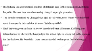 • By studying the answers from children of different ages to these questions, Kohlberg
hoped to discover how moral reasoning changed as people grew older.
• The sample comprised 72 Chicago boys aged 10–16 years, 58 of whom were followed
up at three-yearly intervals for 20 years (Kohlberg, 1984).
• Each boy was given a 2-hour interview based on the ten dilemmas. Kohlberg was
interested not in whether the boys judged the action right or wrong but in the reasons
for the decision. He found that these reasons tended to change as the children got
older.
 