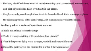 • Kohlberg identified three levels of moral reasoning: pre conventional, conventional,
and post conventional. Each level has two sub-stages.
• People can only pass through these levels in the order listed. Each new stage replaces
the reasoning typical of the earlier stage. Not everyone achieves all the stages.
Kohlberg asked a series of questions such as:
1.Should Heinz have stolen the drug?
2.Would it change anything if Heinz did not love his wife?
3.What if the person dying was a stranger, would it make any difference?
4.Should the police arrest the chemist for murder if the woman dies?
 