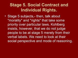 Stage 5. Social Contract and
Individual Rights.
• Stage 5 subjects,- then, talk about
"morality" and "rights" that take some
priority over particular laws. Kohlberg
insists, however, that we do not judge
people to be at stage 5 merely from their
verbal labels. We need to look at their
social perspective and mode of reasoning.
 