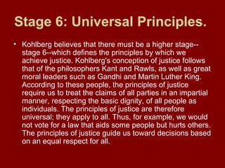Stage 6: Universal Principles.
• Kohlberg believes that there must be a higher stage--
stage 6--which defines the principles by which we
achieve justice. Kohlberg's conception of justice follows
that of the philosophers Kant and Rawls, as well as great
moral leaders such as Gandhi and Martin Luther King.
According to these people, the principles of justice
require us to treat the claims of all parties in an impartial
manner, respecting the basic dignity, of all people as
individuals. The principles of justice are therefore
universal; they apply to all. Thus, for example, we would
not vote for a law that aids some people but hurts others.
The principles of justice guide us toward decisions based
on an equal respect for all.
 