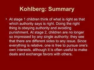 Kohlberg: Summary
• At stage 1 children think of what is right as that
which authority says is right. Doing the right
thing is obeying authority and avoiding
punishment. At stage 2, children are no longer
so impressed by any single authority; they see
that there are different sides to any issue. Since
everything is relative, one is free to pursue one's
own interests, although it is often useful to make
deals and exchange favors with others.
 