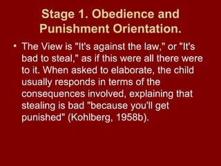 Stage 1. Obedience and
Punishment Orientation.
• The View is "It's against the law," or "It's
bad to steal," as if this were all there were
to it. When asked to elaborate, the child
usually responds in terms of the
consequences involved, explaining that
stealing is bad "because you'll get
punished" (Kohlberg, 1958b).
 