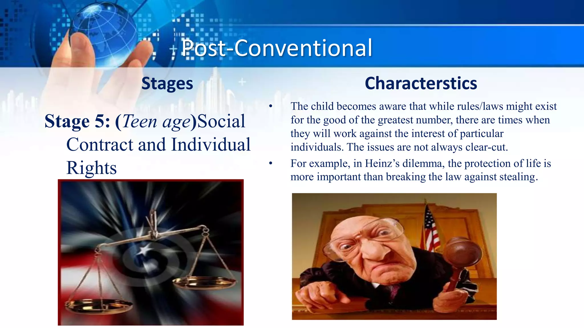 Post-Conventional
Stages
Stage 5: (Teen age)Social
Contract and Individual
Rights
Characterstics
• The child becomes aware that while rules/laws might exist
for the good of the greatest number, there are times when
they will work against the interest of particular
individuals. The issues are not always clear-cut.
• For example, in Heinz’s dilemma, the protection of life is
more important than breaking the law against stealing.
 