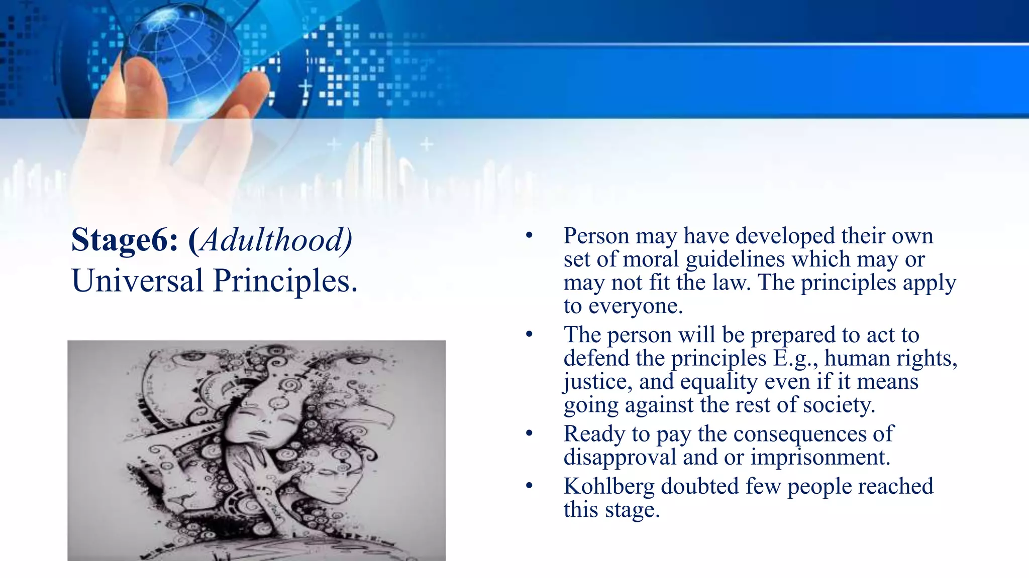 Stage6: (Adulthood)
Universal Principles.
• Person may have developed their own
set of moral guidelines which may or
may not fit the law. The principles apply
to everyone.
• The person will be prepared to act to
defend the principles E.g., human rights,
justice, and equality even if it means
going against the rest of society.
• Ready to pay the consequences of
disapproval and or imprisonment.
• Kohlberg doubted few people reached
this stage.
 