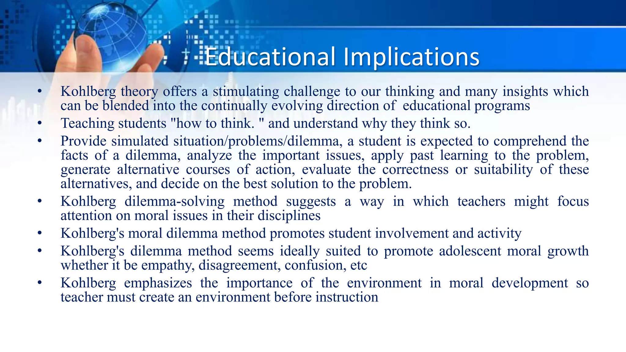 Educational Implications
• Kohlberg theory offers a stimulating challenge to our thinking and many insights which
can be blended into the continually evolving direction of educational programs
• Teaching students "how to think. " and understand why they think so.
• Provide simulated situation/problems/dilemma, a student is expected to comprehend the
facts of a dilemma, analyze the important issues, apply past learning to the problem,
generate alternative courses of action, evaluate the correctness or suitability of these
alternatives, and decide on the best solution to the problem.
• Kohlberg dilemma-solving method suggests a way in which teachers might focus
attention on moral issues in their disciplines
• Kohlberg's moral dilemma method promotes student involvement and activity
• Kohlberg's dilemma method seems ideally suited to promote adolescent moral growth
whether it be empathy, disagreement, confusion, etc
• Kohlberg emphasizes the importance of the environment in moral development so
teacher must create an environment before instruction
 