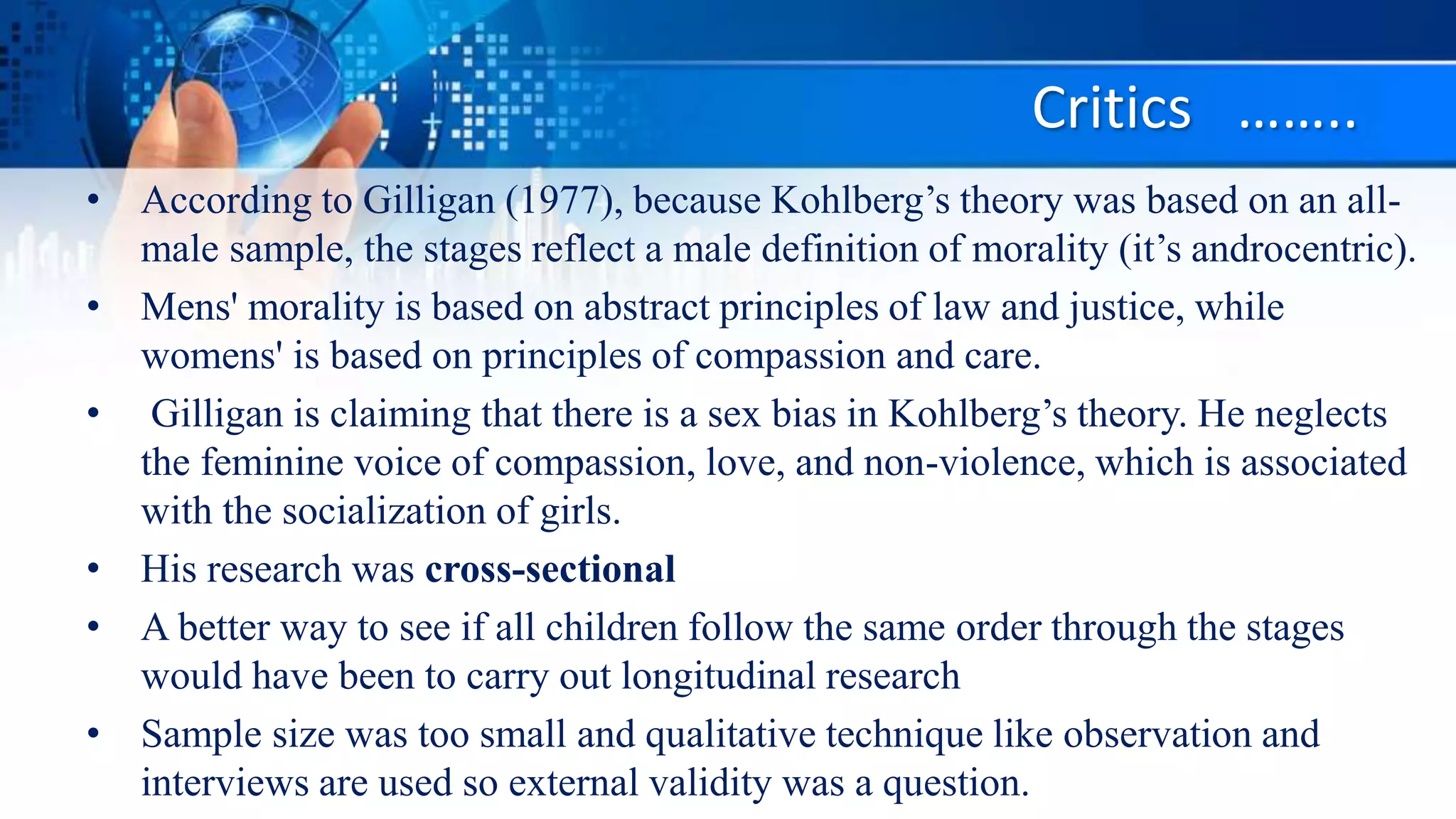 Critics ……..
• According to Gilligan (1977), because Kohlberg’s theory was based on an all-
male sample, the stages reflect a male definition of morality (it’s androcentric).
• Mens' morality is based on abstract principles of law and justice, while
womens' is based on principles of compassion and care.
• Gilligan is claiming that there is a sex bias in Kohlberg’s theory. He neglects
the feminine voice of compassion, love, and non-violence, which is associated
with the socialization of girls.
• His research was cross-sectional
• A better way to see if all children follow the same order through the stages
would have been to carry out longitudinal research
• Sample size was too small and qualitative technique like observation and
interviews are used so external validity was a question.
 
