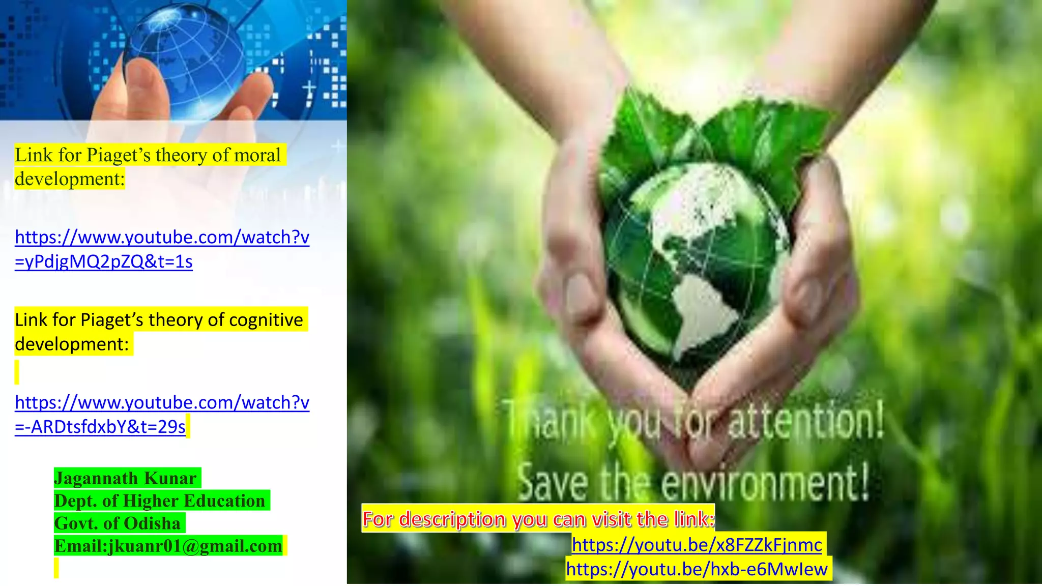 Link for Piaget’s theory of moral
development:
https://www.youtube.com/watch?v
=yPdjgMQ2pZQ&t=1s
Link for Piaget’s theory of cognitive
development:
https://www.youtube.com/watch?v
=-ARDtsfdxbY&t=29s
Jagannath Kunar
Dept. of Higher Education
Govt. of Odisha
Email:jkuanr01@gmail.com https://youtu.be/x8FZZkFjnmc
https://youtu.be/hxb-e6MwIew
 