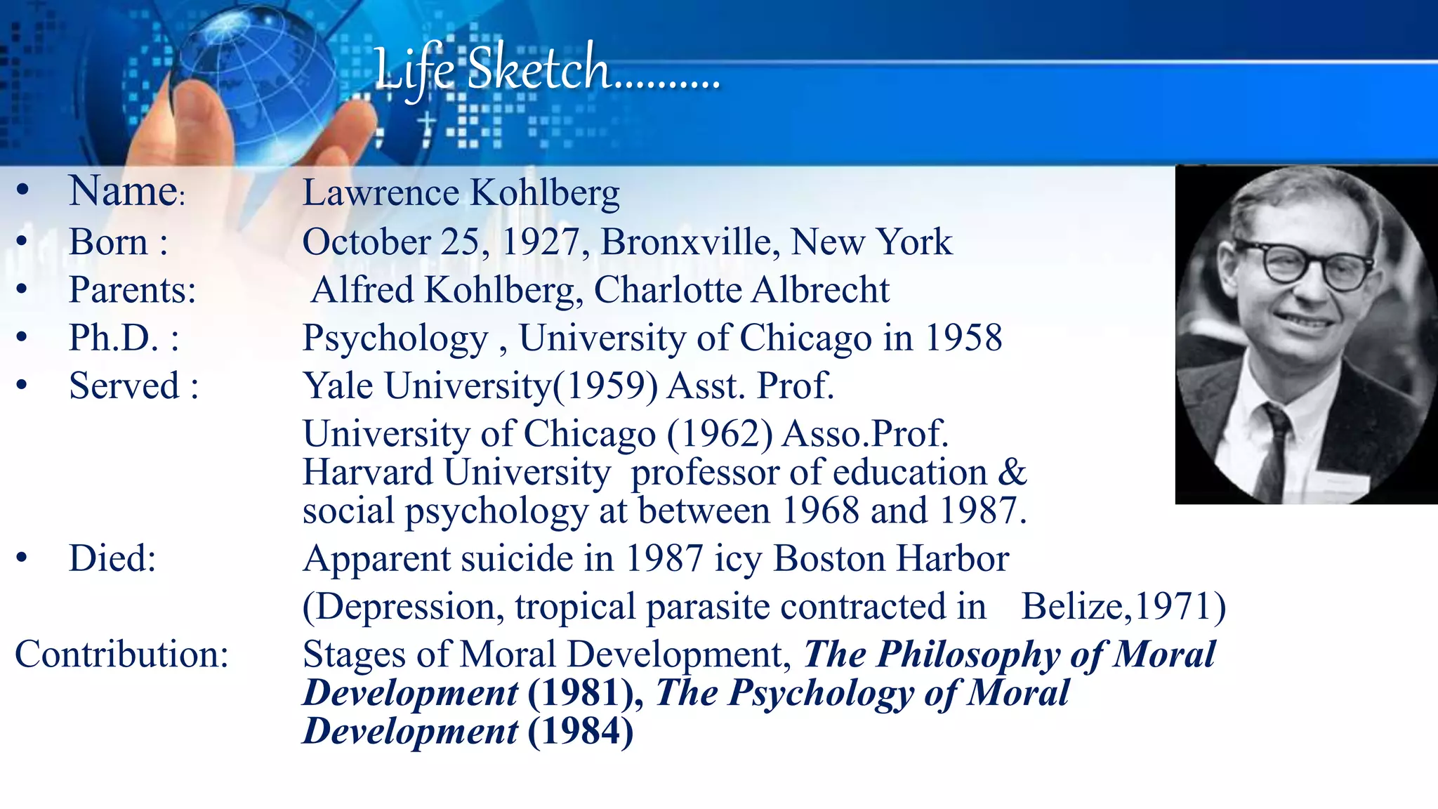 Life Sketch……….
• Name: Lawrence Kohlberg
• Born : October 25, 1927, Bronxville, New York
• Parents: Alfred Kohlberg, Charlotte Albrecht
• Ph.D. : Psychology , University of Chicago in 1958
• Served : Yale University(1959) Asst. Prof.
University of Chicago (1962) Asso.Prof.
Harvard University professor of education &
social psychology at between 1968 and 1987.
• Died: Apparent suicide in 1987 icy Boston Harbor
(Depression, tropical parasite contracted in Belize,1971)
Contribution: Stages of Moral Development, The Philosophy of Moral
Development (1981), The Psychology of Moral
Development (1984)
 
