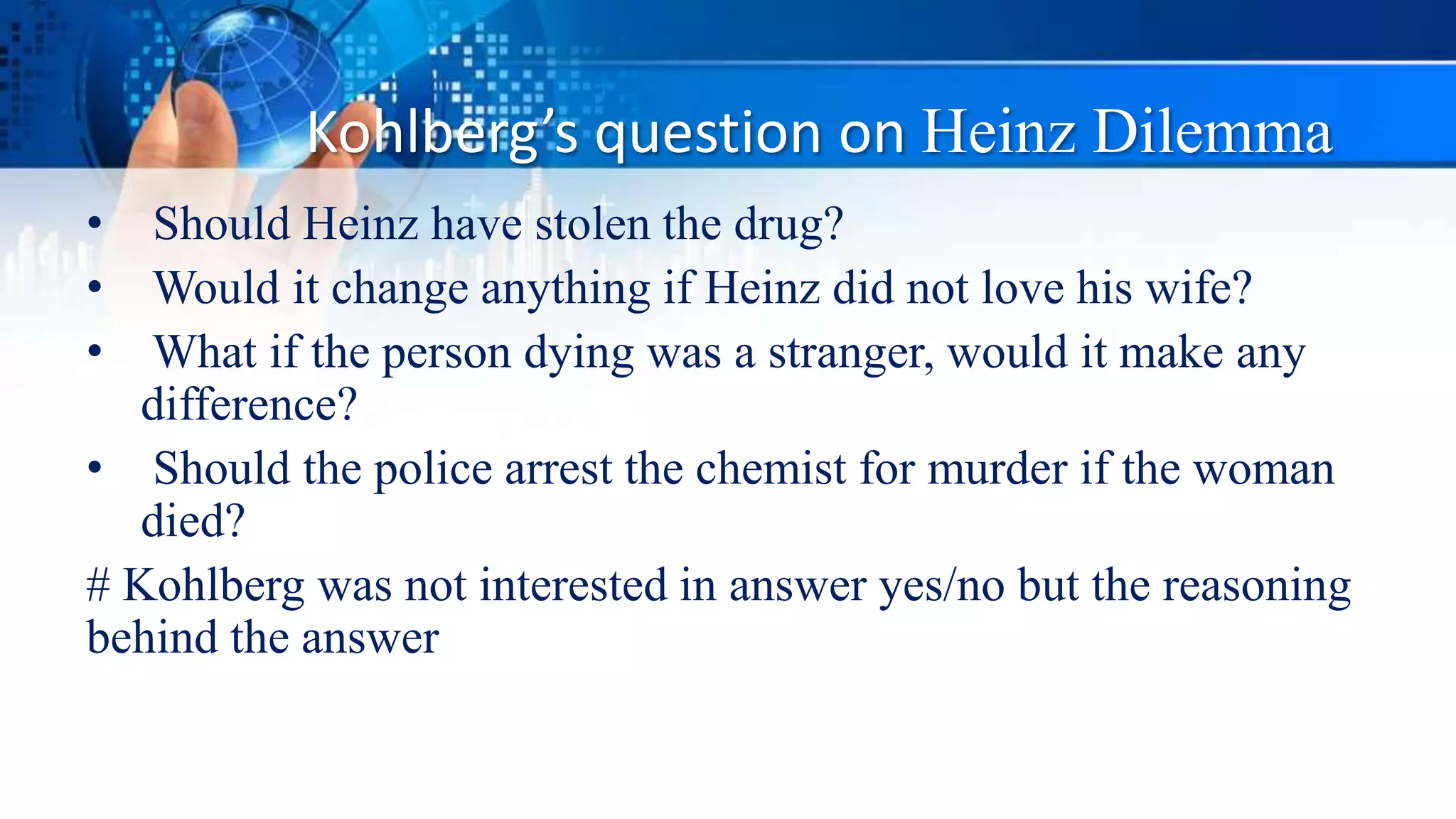 Kohlberg’s question on Heinz Dilemma
• Should Heinz have stolen the drug?
• Would it change anything if Heinz did not love his wife?
• What if the person dying was a stranger, would it make any
difference?
• Should the police arrest the chemist for murder if the woman
died?
# Kohlberg was not interested in answer yes/no but the reasoning
behind the answer
 