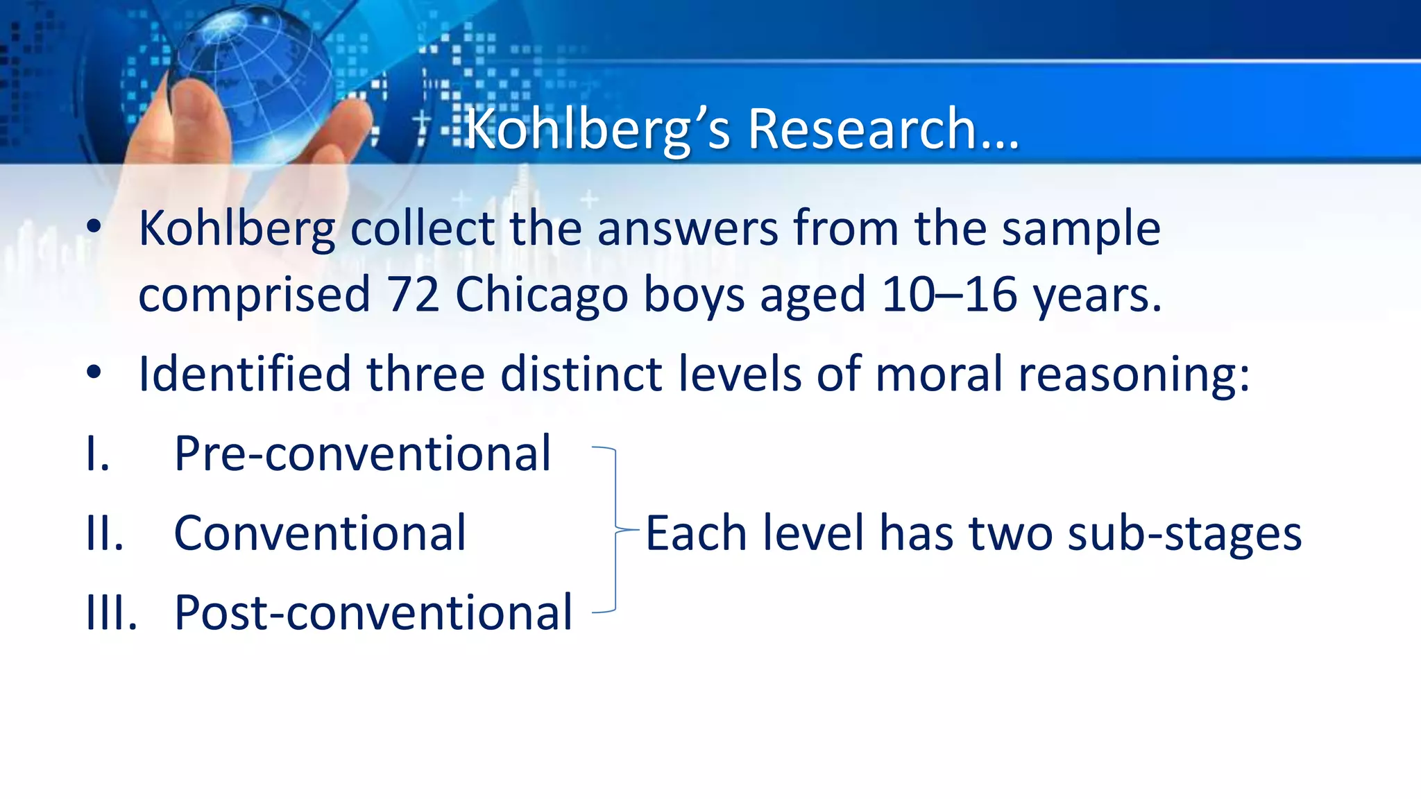 Kohlberg’s Research…
• Kohlberg collect the answers from the sample
comprised 72 Chicago boys aged 10–16 years.
• Identified three distinct levels of moral reasoning:
I. Pre-conventional
II. Conventional Each level has two sub-stages
III. Post-conventional
 