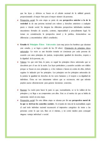 que las leyes y deberes se basen en el cálculo racional de la utilidad general, 
proporcionando el mayor bien para el mayor número de personas. 
Perspectiva social: En esta etapa se parte de una perspectiva anterior a la de la 
sociedad: la de una persona racional con valores y derechos anteriores a cualquier 
pacto o vínculo social. Se integran las diferentes perspectivas individuales mediante 
mecanismos formales de acuerdo, contrato, imparcialidad y procedimiento legal. Se 
toman en consideración la perspectiva moral y la jurídica, destacándose sus 
diferencias y encontrándose difícil conciliarlas. 
Estadio 6: Principios Éticos Universales (son muy pocos los hombres que alcanzan 
este estadio, y se logra a partir de los 20 años) –Orientación de principios éticos 
universales- Lo recto es una decisión tomada en conciencia por cada persona de 
acuerdo con unos principios de justicia, reciprocidad, igualdad de derechos, respeto a 
la dignidad de la persona, etc. 
Valores: Lo que está bien, lo justo, es seguir los principios éticos universales que se 
descubren por el uso de la razón. Las leyes particulares y acuerdos sociales son válidos 
porque se basan en esos principios y, si los violaran o fueran en contra de ellos, deberá 
seguirse lo indicado por los principios. Los principios son los principios universales de 
la justicia: la igualdad de derechos de los seres humanos y el respeto a su dignidad de 
individuos. Éstos no son únicamente valores que se reconocen, sino que además 
pueden usarse eficientemente para generar decisiones concretas. 
Razones: La razón para hacer lo justo es que, racionalmente, se ve la validez de los 
principios y se llega a un compromiso con ellos. Este es el motivo de que se hable de 
autonomía moral en esta etapa. 
Perspectiva social: En esta última etapa se alcanza por fin una perspectiva moral de 
la que se derivan los acuerdos sociales. Es el punto de vista de la racionalidad, según 
el cual todo individuo racional reconocerá el imperativo categórico de tratar a las 
personas como lo que son, fines en sí mismas, y no como medios para conseguir 
ninguna ventaja individual o social. 
 