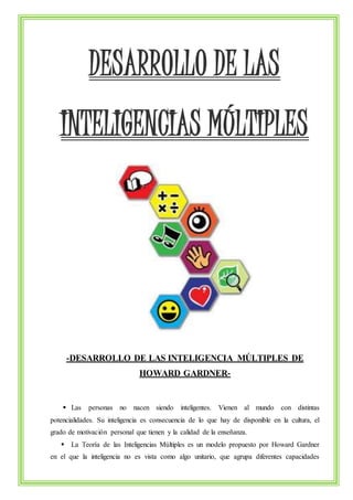 DESARROLLO DE LAS 
INTELIGENCIAS MÚLTIPLES 
-DESARROLLO DE LAS INTELIGENCIA MÚLTIPLES DE 
HOWARD GARDNER- 
 Las personas no nacen siendo inteligentes. Vienen al mundo con distintas 
potencialidades. Su inteligencia es consecuencia de lo que hay de disponible en la cultura, el 
grado de motivación personal que tienen y la calidad de la enseñanza. 
 La Teoría de las Inteligencias Múltiples es un modelo propuesto por Howard Gardner 
en el que la inteligencia no es vista como algo unitario, que agrupa diferentes capacidades 
 