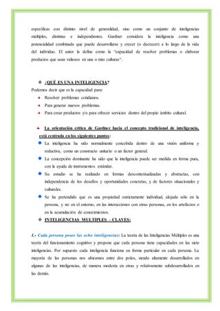 específicas con distinto nivel de generalidad, sino como un conjunto de inteligencias 
múltiples, distintas e independientes. Gardner considera la inteligencia como una 
potencialidad combinada que puede desarrollarse y crecer (o decrecer) a lo largo de la vida 
del individuo. El autor la define como la “capacidad de resolver problemas o elaborar 
productos que sean valiosos en una o más culturas“. 
 ¿QUÉ ES UNA INTELIGENCIA? 
Podemos decir que es la capacidad para: 
Resolver problemas cotidianos. 
Para generar nuevos problemas. 
Para crear productos y/o para ofrecer servicios dentro del propio ámbito cultural. 
La orientación crítica de Gardner hacia el concepto tradicional de inteligencia, 
está centrada en los siguientes puntos: 
La inteligencia ha sido normalmente concebida dentro de una visión uniforme y 
reductiva, como un constructo unitario o un factor general. 
La concepción dominante ha sido que la inteligencia puede ser medida en forma pura, 
con la ayuda de instrumentos estándar. 
Su estudio se ha realizado en formas descontextualizadas y abstractas, con 
independencia de los desafíos y oportunidades concretas, y de factores situacionales y 
culturales. 
Se ha pretendido que es una propiedad estrictamente individual, alojada sólo en la 
persona, y no en el entorno, en las interacciones con otras personas, en los artefactos o 
en la acumulación de conocimientos. 
 INTELIGENCIAS MULTIPLES – CLAVES: 
1.- Cada persona posee las ocho inteligencias: La teoría de las Inteligencias Múltiples es una 
teoría del funcionamiento cognitivo y propone que cada persona tiene capacidades en las siete 
inteligencias. Por supuesto cada inteligencia funciona en forma particular en cada persona. La 
mayoría de las personas nos ubicamos entre dos polos, siendo altamente desarrollados en 
algunas de las inteligencias, de manera modesta en otras y relativamente subdesarrollados en 
las demás. 
 