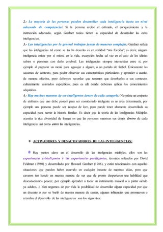 2.- La mayoría de las personas pueden desarrollar cada inteligencia hasta un nivel 
adecuado de competencia: Si la persona recibe el estímulo, el enriquecimiento y la 
instrucción adecuada, según Gardner todos tienen la capacidad de desarrollar las ocho 
inteligencias. 
3.- Las inteligencias por lo general trabajan juntas de maneras complejas: Gardner señala 
que las inteligencias tal como se las ha descrito es en realidad “una Ficción”; es decir, ninguna 
inteligencia existe por sí misma en la vida, excepción hecha tal vez en el caso de los idiotas 
sabios o personas con daño cerebral. Las inteligencias siempre interactúan entre sí, por 
ejemplo al preparar un menú para agasajar a alguien, o un partido de fútbol. Únicamente las 
sacamos de contexto, para poder observar sus características particulares y aprender a usarlas 
de manera efectiva, pero debemos recordar que tenemos que devolverlas a sus contextos 
culturalmente valorados específicos, pues es allí donde debemos aplicar los conocimientos 
adquiridos. 
4.- Hay muchas maneras de ser inteligentes dentro de cada categoría: No existe un conjunto 
de atributos que uno debe poseer para ser considerado inteligente en un área determinada, por 
ejemplo una persona puede ser incapaz de leer, pero puede tener altamente desarrollada su 
capacidad para narrar la historia familiar. Es decir que la teoría de las Inteligencias Múltiples 
acentúa la rica diversidad de formas en que las personas muestran sus dones dentro de cada 
inteligencia así como entre las inteligencias. 
 ACTIVADORES Y DESACTIVADORES DE LAS INTELIGENCIAS: 
Hay puntos clave en el desarrollo de las inteligencias múltiples, ellos son las 
experiencias cristalizantes y las experiencias paralizantes, términos utilizados por David 
Feldman (1980) y desarrollado por Howard Gardner (1986), y están relacionados con aquellas 
situaciones que pueden haber ocurrido en cualquier instante de nuestras vidas, pero que 
cavaron tan hondo en nuestra manera de ser que de pronto despertaron una habilidad que 
desconocíamos poseer, por ejemplo aprender a tocar un instrumento musical o a pintar siendo 
ya adultos, o bien negarnos de por vida la posibilidad de desarrollar alguna capacidad por que 
un docente o par se burló de nuestra manera de cantar, algunas influencias que promueven o 
retardan el desarrollo de las inteligencias son los siguientes: 
 