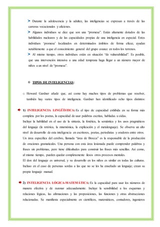 Durante la adolescencia y la adultez, las inteligencias se expresan a través de las 
carreras vocacionales y aficiones. 
Algunos individuos se dice que son una “promesa”. Están altamente dotados de las 
habilidades nucleares y de las capacidades propias de una inteligencia en especial. Estos 
individuos ‘promesa’ localizados en determinados ámbitos de forma eficaz, ayudan 
notablemente a que el conocimiento general del grupo avance en todos los terrenos. 
Al mismo tiempo, otros individuos están en situación “de vulnerabilidad”. Es posible, 
que una intervención intensiva a una edad temprana haga llegar a un número mayor de 
niños a un nivel de “promesa”. 
 TIPOS DE INTELIGENCIAS: 
o Howard Gardner añade que, así como hay muchos tipos de problemas que resolver, 
también hay varios tipos de inteligencia. Gardner han identificado ocho tipos distintos: 
1) INTELIGENCIA LINGÜÍSTICA: Es el tipo de capacidad exhibida en su forma más 
completa por los poetas, la capacidad de usar palabras escritas, habladas u oídas. 
Incluye la habilidad en el uso de la sintaxis, la fonética, la semántica y los usos pragmáticos 
del lenguaje (la retórica, la mnemónica, la explicación y el metalenguaje). Se observa un alto 
nivel de desarrollo de esta inteligencia en escritores, poetas, periodistas y oradores entre otros. 
Un área específica del cerebro, llamada “área de Brocca” es la responsable de la producción 
de oraciones gramaticales. Una persona con esta área lesionada puede comprender palabras y 
frases sin problemas, pero tiene dificultades para construir las frases más sencillas. Así como, 
al mismo tiempo, pueden quedar completamente ilesos otros procesos mentales. 
El don del lenguaje es universal, y su desarrollo en los niños es similar en todas las culturas. 
Incluso en el caso de personas sordas a las que no se les ha enseñado un lenguaje; crean su 
propio lenguaje manual. 
2) INTELIGENCIA LÓGICA-MATEMÁTICA: Es la capacidad para usar los números de 
manera efectiva y de razonar adecuadamente. Incluye la sensibilidad a los esquemas y 
relaciones lógicas, las afirmaciones y las proposiciones, las funciones y otras abstracciones 
relacionadas. Se manifiesta especialmente en científicos, matemáticos, contadores, ingenieros 
 