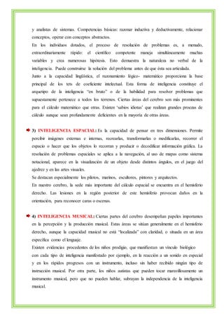 y analistas de sistemas. Competencias básicas: razonar inductiva y deductivamente, relacionar 
conceptos, operar con conceptos abstractos. 
En los individuos dotados, el proceso de resolución de problemas es, a menudo, 
extraordinariamente rápido: el científico competente maneja simultáneamente muchas 
variables y crea numerosas hipótesis. Esto demuestra la naturaleza no verbal de la 
inteligencia. Puede construirse la solución del problema antes de que ésta sea articulada. 
Junto a la capacidad lingüística, el razonamiento lógico- matemático proporciona la base 
principal de los tets de coeficiente intelectual. Esta forma de inteligencia constituye el 
arquetipo de la inteligencia “en bruto” o de la habilidad para resolver problemas que 
supuestamente pertenece a todos los terrenos. Ciertas áreas del cerebro son más prominentes 
para el cálculo matemático que otras. Existen ‘sabios idiotas’ que realizan grandes proezas de 
cálculo aunque sean profundamente deficientes en la mayoría de otras áreas. 
3) INTELIGENCIA ESPACIAL: Es la capacidad de pensar en tres dimensiones. Permite 
percibir imágenes externas e internas, recrearlas, transformarlas o modificarlas, recorrer el 
espacio o hacer que los objetos lo recorran y producir o decodificar información gráfica. La 
resolución de problemas espaciales se aplica a la navegación, al uso de mapas como sistema 
notacional, aparece en la visualización de un objeto desde distintos ángulos, en el juego del 
ajedrez y en las artes visuales. 
Se destacan especialmente los pilotos, marinos, escultores, pintores y arquitectos. 
En nuestro cerebro, la sede más importante del cálculo espacial se encuentra en el hemisferio 
derecho. Las lesiones en la región posterior de este hemisferio provocan daños en la 
orientación, para reconocer caras o escenas. 
4) INTELIGENCIA MUSICAL: Ciertas partes del cerebro desempeñan papeles importantes 
en la percepción y la producción musical. Estas áreas se sitúan generalmente en el hemisferio 
derecho, aunque la capacidad musical no está “localizada” con claridad, o situada en un área 
específica como el lenguaje. 
Existen evidencias procedentes de los niños prodigio, que manifiestan un vínculo biológico 
con cada tipo de inteligencia manifestado por ejemplo, en la reacción a un sonido en especial 
y en los rápidos progresos con un instrumento, incluso sin haber recibido ningún tipo de 
instrucción musical. Por otra parte, los niños autistas que pueden tocar maravillosamente un 
instrumento musical, pero que no pueden hablar, subrayan la independencia de la inteligencia 
musical. 
 