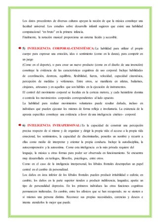 Los datos procedentes de diversas culturas apoyan la noción de que la música constituye una 
facultad universal. Los estudios sobre desarrollo infantil sugieren que existe una habilidad 
computacional “en bruto” en la primera infancia. 
Finalmente, la notación musical proporciona un sistema lúcido y accesible. 
5) INTELIGENCIA CORPORAL-CENESTÉSICA: La habilidad para utilizar el propio 
cuerpo para expresar una emoción, idea o sentimiento (como en la danza), para competir en 
un juego 
(Como en el deporte), o para crear un nuevo producto (como en el diseño de una invención) 
constituye la evidencia de las características cognitivas de uso corporal. Incluye habilidades 
de coordinación, destreza, equilibrio, flexibilidad, fuerza, velocidad, capacidad cinestésica, 
percepción de medidas y volúmenes. Entre otros, se manifiesta en atletas, bailarines, 
cirujanos, artesanos y en aquellos que son hábiles en la ejecución de instrumentos. 
El control del movimiento corporal se localiza en la corteza motora, y cada hemisferio domina 
o controla los movimientos corporales correspondientes al lado opuesto. 
La habilidad para realizar movimientos voluntarios puede resultar dañada, incluso en 
individuos que pueden ejecutar los mismos de forma refleja o involuntaria. La existencia de la 
apraxia específica constituye una evidencia a favor de una inteligencia cinético- corporal. 
6) INTELIGENCIA INTRAPERSONAL: Es la capacidad de construir una percepción 
precisa respecto de sí mismo y de organizar y dirigir la propia vida: el acceso a la propia vida 
emocional, los sentimientos, la capacidad de discriminarlas, ponerles un nombre y recurrir a 
ellas como medio de interpretar y orientar la propia conducta. Incluye la autodisciplina, la 
autocomprensión y la autoestima. Como esta inteligencia es la más privada requiere del 
lenguaje, la música u otras formas para poder ser observada en funcionamiento. Se encuentra 
muy desarrollada en teólogos, filósofos, psicólogos, entre otros. 
Como en el caso de la inteligencia interpersonal, los lóbulos frontales desempeñan un papel 
central en el cambio de personalizad. 
Los daños en área inferior de los lóbulos frontales pueden producir irritabilidad o euforia; en 
cambio, los daños en la parte superior tienden a producir indiferencia, languidez, apatía: un 
tipo de personalidad depresiva. En los primeros individuos las otras funciones cognitivas 
permanecen inalteradas. En cambio, entre los afásicos que se han recuperado, no se sienten a 
sí mismos una persona distinta. Reconoce sus propias necesidades, carencias y deseos e 
intenta atenderlos lo mejor que puede. 
 