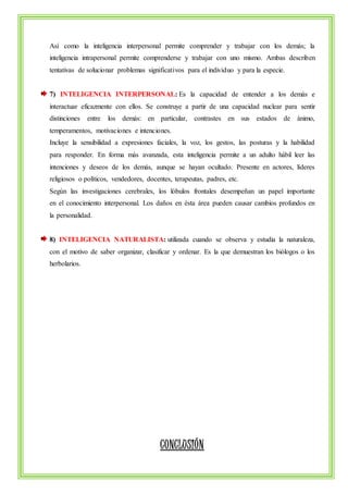 Así como la inteligencia interpersonal permite comprender y trabajar con los demás; la 
inteligencia intrapersonal permite comprenderse y trabajar con uno mismo. Ambas describen 
tentativas de solucionar problemas significativos para el individuo y para la especie. 
7) INTELIGENCIA INTERPERSONAL: Es la capacidad de entender a los demás e 
interactuar eficazmente con ellos. Se construye a partir de una capacidad nuclear para sentir 
distinciones entre los demás: en particular, contrastes en sus estados de ánimo, 
temperamentos, motivaciones e intenciones. 
Incluye la sensibilidad a expresiones faciales, la voz, los gestos, las posturas y la habilidad 
para responder. En forma más avanzada, esta inteligencia permite a un adulto hábil leer las 
intenciones y deseos de los demás, aunque se hayan ocultado. Presente en actores, líderes 
religiosos o políticos, vendedores, docentes, terapeutas, padres, etc. 
Según las investigaciones cerebrales, los lóbulos frontales desempeñan un papel importante 
en el conocimiento interpersonal. Los daños en ésta área pueden causar cambios profundos en 
la personalidad. 
8) INTELIGENCIA NATURALISTA: utilizada cuando se observa y estudia la naturaleza, 
con el motivo de saber organizar, clasificar y ordenar. Es la que demuestran los biólogos o los 
herbolarios. 
CONCLUSIÓN 
 
