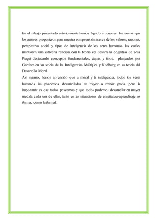 En el trabajo presentado anteriormente hemos llegado a conocer las teorías que 
los autores propusieron para nuestra comprensión acerca de los valores, razones, 
perspectiva social y tipos de inteligencia de los seres humanos, las cuales 
mantienen una estrecha relación con la teoría del desarrollo cognitivo de Jean 
Piaget destacando conceptos fundamentales, etapas y tipos, planteados por 
Gardner en su teoría de las Inteligencias Múltiples y Kohlberg en su teoría del 
Desarrollo Moral. 
Así mismo, hemos aprendido que la moral y la inteligencia, todos los seres 
humanos las poseemos, desarrolladas en mayor o menor grado, pero lo 
importante es que todos poseemos y que todos podemos desarrollar en mayor 
medida cada una de ellas, tanto en las situaciones de enseñanza-aprendizaje no 
formal, como la formal. 
 