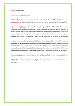 Psic ólogo e st adounidense 
Nac ió e l 11 de julio 1943 en Sc rant on. 
Codirector del Proyecto Zero en la Escuela Superior de Educación de la Universidad de Harvard. El Proye c t o Ze ro e s un grupo 
de inve st igac ión que de sarrolla, de sde hac e t re int a años, los proc e sos de aprendizaj e de niños y adult os. 
Profesor de Educación y Psicología en la Universidad de Harvard y de Neurología en la Escuela de Medicina de Boston. Es aut or, ent re 
ot ros libros de "Inteligencias múltiples", "Mentes creativas" y "La mente no escolarizada", que consta de tres parte s: en la prime ra, se 
pre senta la síntesis del saber actual acerca del modo en que los seres humanos aprenden durante los primeros años de su vida. En la 
segunda, trata el proceso educativo en general, las instituciones y las normas de las instituciones culturales. En la tercera, se ensaya una 
propue st a para re formar la educ ac ión a part ir de su c onc ep c ión de la ment e no e sc olarizada. 
Fue Gardner quien con su modelo reconoce a otras capacidades humanas el mismo valor que tradicionalment e se había c onc edido 
exclusivamente a las verbales y matemáticas, principalmente (una concepción reduccionista de la inteligencia, produc t o de l c ont ext o 
histórico educativo y social en que surgió). Gardner, en cambio, nos habla de distintas formas de ser inteligente, relativizando el est igma 
asociado, en la concepción reduccionista, a la falta de capacidad y que implicaba un ordenamiento cuantitativo de los individuos, que 
incluso, se pretendió como justificación de la estructura social desigualit aria ( la supe rioridad int e le c tual por sexo y raza) . 
Tiene una veintena de distinc ione s "honoris c ausa" por unive rsidade s c omo las de Te l Aviv, Princ e t on, McGill, e t c . 
En España, el jurado de la Fundación Príncipe de Asturias le galardonó con el Premio Príncipe de Asturias de Ciencias Sociale s e l 11 de 
mayo de 2011. 
 
