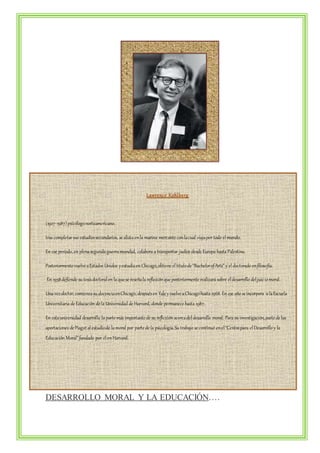 Lawrenc e Kohlbe rg 
(1927-1987) psicólogo norteamericano. 
tras completar sus estudios secundarios, se alista en la marina mercante con la cual viaja por todo el mundo. 
En ese periodo, en plena segunda guerra mundial, colabora a transportar judíos desde Europa hasta Palestina. 
Posteriormente vuelve a Estados Unidos y estudia en Chicago, obtiene el título de “Bachelor of Arts” y el doctorado en filosofía. 
En 1958 defiende su tesis doctoral en la que se reseña la reflexión que posteriormente realizará sobre el desarrollo del juic io moral. 
Una vez doctor, comienza su docencia en Chicago, después en Yale y vuelve a Chicago hasta 1968. En ese año se incorpora a la Escuela 
Universitaria de Educación de la Universidad de Harvard, donde permanece hasta 1987. 
En esta universidad desarrolla la parte más importante de su reflexión acerca del desarrollo moral. Para su investigación, parte de las 
aportaciones de Piaget al estudio de la moral por parte de la psicología. Su trabajo se continuó en el “Centro para el Desarrollo y la 
Educación Moral” fundado por él en Harvard. 
DESARROLLO MORAL Y LA EDUCACIÓN…. 
 