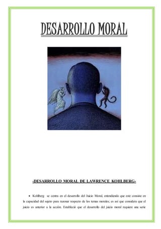DESARROLLO MORAL 
-DESARROLLO MORAL DE LAWRENCE KOHLBERG- 
 Kohlberg se centra en el desarrollo del Juicio Moral, entendiendo que este consiste en 
la capacidad del sujeto para razonar respecto de los temas morales; es así que considera que el 
juicio es anterior a la acción. Estableció que el desarrollo del juicio moral requiere una serie 
 