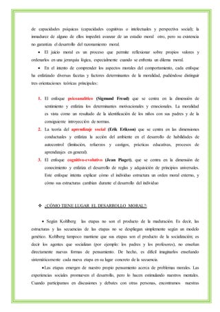 de capacidades psíquicas (capacidades cognitivas o intelectuales y perspectiva social); la 
inmadurez de alguno de ellos impedirá avanzar de un estadio moral otro, pero su existencia 
no garantiza el desarrollo del razonamiento moral. 
 El juicio moral es un proceso que permite reflexionar sobre propios valores y 
ordenarlos en una jerarquía lógica, especialmente cuando se enfrenta un dilema moral. 
 En el intento de comprender los aspectos morales del comportamiento, cada enfoque 
ha enfatizado diversas facetas y factores determinantes de la moralidad, pudiéndose distinguir 
tres orientaciones teóricas principales: 
1. El enfoque psicoanalítico (Sigmund Freud) que se centra en la dimensión de 
sentimiento y enfatiza los determinantes motivacionales y emocionales. La moralidad 
es vista como un resultado de la identificación de los niños con sus padres y de la 
consiguiente introyección de normas. 
2. La teoría del aprendizaje social (Erik Erikson) que se centra en las dimensiones 
conductuales y enfatiza la acción del ambiente en el desarrollo de habilidades de 
autocontrol (limitación, refuerzos y castigos, prácticas educativas, procesos de 
aprendizajes en general). 
3. El enfoque cognitivo-evolutivo (Jean Piaget), que se centra en la dimensión de 
conocimiento y enfatiza el desarrollo de reglas y adquisición de principios universales. 
Este enfoque intenta explicar cómo el individuo estructura un orden moral externo, y 
cómo sus estructuras cambian durante el desarrollo del individuo 
 ¿CÓMO TIENE LUGAR EL DESARROLLO MORAL?: 
 Según Kohlberg las etapas no son el producto de la maduración. Es decir, las 
estructuras y las secuencias de las etapas no se despliegan simplemente según un modelo 
genético. Kohlberg tampoco mantiene que sus etapas son el producto de la socialización; es 
decir los agentes que socializan (por ejemplo: los padres y los profesores), no enseñan 
directamente nuevas formas de pensamiento. De hecho, es difícil imaginarlos enseñando 
sistemáticamente cada nueva etapa en su lugar concreto de la secuencia. 
 Las etapas emergen de nuestro propio pensamiento acerca de problemas morales. Las 
experiencias sociales promueven el desarrollo, pero lo hacen estimulando nuestros mentales. 
Cuando participamos en discusiones y debates con otras personas, encontramos nuestras 
 