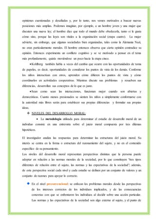 opiniones cuestionadas y desafiadas y, por lo tanto, nos vemos motivados a buscar nuevas 
posiciones más amplias. Podemos imaginar, por ejemplo, a un hombre joven y una mujer que 
discuten una nueva ley; el hombre dice que todo el mundo debe obedecerla, tanto si le gusta 
cómo sino, porque las leyes son vitales a la organización social (etapa cuatro). La mujer 
advierte, sin embargo, que algunas sociedades bien organizadas, tales como la Alemania Nazi, 
no eran particularmente morales. El hombre entonces observa que cierta opinión contradice su 
opinión. Entonces experimenta un conflicto cognitivo y se ve motivado a pensar en el tema 
más profundamente, quizás moviéndose un poco hacia la etapa cinco. 
 Kohlberg también habla a veces del cambio que ocurre con las oportunidades de toma 
de papeles, es decir, oportunidades de considerar los puntos de vista de los demás. Conforme 
los niños interactúan con otros, aprenden cómo difieren los puntos de vista y cómo 
coordinarlos en actividades cooperativas. Mientras discute sus problemas y resuelven sus 
diferencias, desarrollan sus conceptos de lo que es justo. 
 Sean como sean las interacciones, funcionan mejor cuando son abiertas y 
democráticas. Cuanto menos presionados se sienten los niños a simplemente conformarse con 
la autoridad más libres serán para establecer sus propias diferencias y formular sus propias 
ideas. 
 NIVELES DEL DESARROLLO MORAL: 
 La metodología utilizada para determinar el estadio de desarrollo moral de un 
individuo consiste en una entrevista sobre el juicio moral compuesta por tres dilemas 
hipotéticos. 
El investigador analiza las respuestas para determinar las estructuras del juicio moral. Su 
interés se centra en la forma o estructura del razonamiento del sujeto, y no en el contenido 
específico de su pensamiento. 
Los niveles del desarrollo moral representan perspectivas distintas que la persona puede 
adoptar en relación a las normas morales de la sociedad, por lo que constituyen “tres tipos 
diferentes de relación entre el sujeto, las normas y las expectativas de la sociedad”; además, 
de esta perspectiva social cada nivel y cada estadio se definen por un conjunto de valores y un 
conjunto de razones para apoyar lo correcto. 
En el nivel preconvencional: se enfocan los problemas morales desde las perspectivas 
de los intereses correctos de los individuos implicados, y de las consecuencias 
concretas con que se enfrentaron los individuos al decidir sobre una acción particular. 
Las normas y las expectativas de la sociedad son algo externo al sujeto, y el punto de 
 