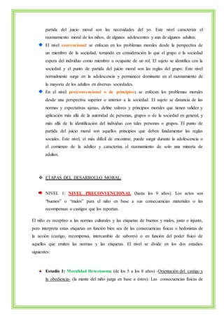 partida del juicio moral son las necesidades del yo. Este nivel caracteriza el 
razonamiento moral de los niños, de algunos adolescentes y aun de algunos adultos. 
El nivel convencional: se enfocan en los problemas morales desde la perspectiva de 
un miembro de la sociedad, tomando en consideración lo que el grupo o la sociedad 
espera del individuo como miembro u ocupante de un rol. El sujeto se identifica con la 
sociedad y el punto de partida del juicio moral son las reglas del grupo. Este nivel 
normalmente surge en la adolescencia y permanece dominante en el razonamiento de 
la mayoría de los adultos en diversas sociedades. 
En el nivel postconvencional o de principios: se enfocan los problemas morales 
desde una perspectiva superior o anterior a la sociedad. El sujeto se distancia de las 
normas y expectativas ajenas, define valores y principios morales que tienen validez y 
aplicación más allá de la autoridad de personas, grupos o de la sociedad en general, y 
más allá de la identificación del individuo con tales personas o grupos. El punto de 
partida del juicio moral son aquellos principios que deben fundamentar las reglas 
sociales. Este nivel, el más difícil de encontrar, puede surgir durante la adolescencia o 
el comienzo de la adultez y caracteriza el razonamiento de solo una minoría de 
adultos. 
 ETAPAS DEL DESARROLLO MORAL: 
NIVEL 1: NIVEL PRECONVENCIONAL (hasta los 9 años). Los actos son 
“buenos” o “malos” para el niño en base a sus consecuencias materiales o las 
recompensas o castigos que los reportan. 
El niño es receptivo a las normas culturales y las etiquetas de buenos y malos, justo o injusto, 
pero interpreta estas etiquetas en función bien sea de las consecuencias físicas o hedonistas de 
la acción (castigo, recompensa, intercambio de sabores) o en función del poder físico de 
aquellos que emiten las normas y las etiquetas. El nivel se divide en los dos estadios 
siguientes: 
Estadio 1: Moralidad Heterónoma (de los 5 a los 8 años) -Orientación del castigo y 
la obediencia- (la mente del niño juzga en base a éstos). Las consecuencias físicas de 
 