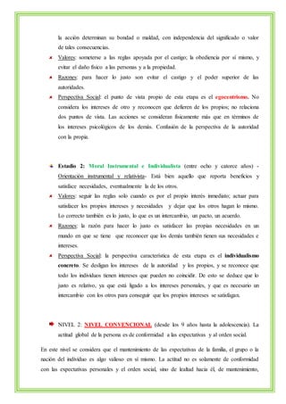 la acción determinan su bondad o maldad, con independencia del significado o valor 
de tales consecuencias. 
Valores: someterse a las reglas apoyada por el castigo; la obediencia por sí mismo, y 
evitar el daño físico a las personas y a la propiedad. 
Razones: para hacer lo justo son evitar el castigo y el poder superior de las 
autoridades. 
Perspectiva Social: el punto de vista propio de esta etapa es el egocentrismo. No 
considera los intereses de otro y reconocen que defieren de los propios; no relaciona 
dos puntos de vista. Las acciones se consideran físicamente más que en términos de 
los intereses psicológicos de los demás. Confusión de la perspectiva de la autoridad 
con la propia. 
Estadio 2: Moral Instrumental e Individualista (entre ocho y catorce años) - 
Orientación instrumental y relativista- Está bien aquello que reporta beneficios y 
satisface necesidades, eventualmente la de los otros. 
Valores: seguir las reglas solo cuando es por el propio interés inmediato; actuar para 
satisfacer los propios intereses y necesidades y dejar que los otros hagan lo mismo. 
Lo correcto también es lo justo, lo que es un intercambio, un pacto, un acuerdo. 
Razones: la razón para hacer lo justo es satisfacer las propias necesidades en un 
mundo en que se tiene que reconocer que los demás también tienen sus necesidades e 
intereses. 
Perspectiva Social: la perspectiva característica de esta etapa es el individualismo 
concreto. Se desligan los intereses de la autoridad y los propios, y se reconoce que 
todo los individuos tienen intereses que pueden no coincidir. De esto se deduce que lo 
justo es relativo, ya que está ligado a los intereses personales, y que es necesario un 
intercambio con los otros para conseguir que los propios intereses se satisfagan. 
NIVEL 2: NIVEL CONVENCIONAL (desde los 9 años hasta la adolescencia). La 
actitud global de la persona es de conformidad a las expectativas y al orden social. 
En este nivel se considera que el mantenimiento de las expectativas de la familia, el grupo o la 
nación del individuo es algo valioso en sí mismo. La actitud no es solamente de conformidad 
con las expectativas personales y el orden social, sino de lealtad hacia él, de mantenimiento, 
 