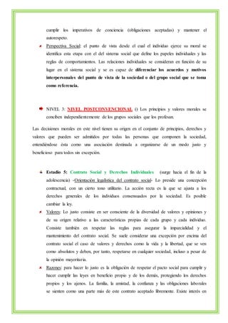 cumplir los imperativos de conciencia (obligaciones aceptadas) y mantener el 
autorespeto. 
Perspectiva Social: el punto de vista desde el cual el individuo ejerce su moral se 
identifica esta etapa con el del sistema social que define los papeles individuales y las 
reglas de comportamientos. Las relaciones individuales se consideran en función de su 
lugar en el sistema social y se es capaz de diferenciar los acuerdos y motivos 
interpersonales del punto de vista de la sociedad o del grupo social que se toma 
como referencia. 
NIVEL 3: NIVEL POSTCONVENCIONAL () Los principios y valores morales se 
conciben independientemente de los grupos sociales que los profesan. 
Las decisiones morales en este nivel tienen su origen en el conjunto de principios, derechos y 
valores que pueden ser admitidos por todas las personas que componen la sociedad, 
entendiéndose ésta como una asociación destinada a organizarse de un modo justo y 
beneficioso para todos sin excepción. 
Estadio 5: Contrato Social y Derechos Individuales (surge hacia el fin de la 
adolescencia) -Orientación legalística del contrato social- Lo preside una concepción 
contractual, con un cierto tono utilitario. La acción recta es la que se ajusta a los 
derechos generales de los individuos consensuados por la sociedad. Es posible 
cambiar la ley. 
Valores: Lo justo consiste en ser consciente de la diversidad de valores y opiniones y 
de su origen relativo a las características propias de cada grupo y cada individuo. 
Consiste también en respetar las reglas para asegurar la imparcialidad y el 
mantenimiento del contrato social. Se suele considerar una excepción por encima del 
contrato social el caso de valores y derechos como la vida y la libertad, que se ven 
como absolutos y deben, por tanto, respetarse en cualquier sociedad, incluso a pesar de 
la opinión mayoritaria. 
Razones: para hacer lo justo es la obligación de respetar el pacto social para cumplir y 
hacer cumplir las leyes en beneficio propio y de los demás, protegiendo los derechos 
propios y los ajenos. La familia, la amistad, la confianza y las obligaciones laborales 
se sienten como una parte más de este contrato aceptado libremente. Existe interés en 
 
