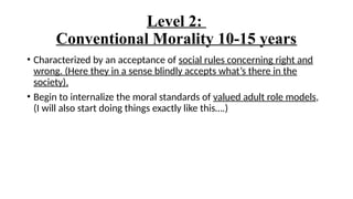 Level 2:
Conventional Morality 10-15 years
• Characterized by an acceptance of social rules concerning right and
wrong. (Here they in a sense blindly accepts what’s there in the
society).
• Begin to internalize the moral standards of valued adult role models,
(I will also start doing things exactly like this….)
 