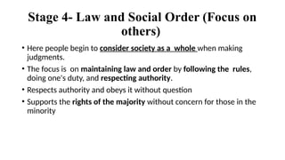 Stage 4- Law and Social Order (Focus on
others)
• Here people begin to consider society as a whole when making
judgments.
• The focus is on maintaining law and order by following the rules,
doing one's duty, and respecting authority.
• Respects authority and obeys it without question
• Supports the rights of the majority without concern for those in the
minority
 