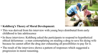 • Kohlberg’s Theory of Moral Development:
• This was derived from his interview with young boys distributed from early
childhood to late adolescence
• In these interviews: Kohlberg asked the participants to respond to hypothetical
ethical deliemmas : a man contemplating on stealing a drug to save his dying wife
because he cannot affort the drug ater exhausting all possibilities to pay for it.
• The result of the interviews showe a pattern of responses which suggested a
progression in moral reasoning.
 