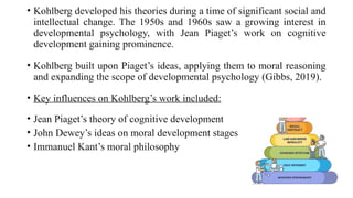 • Kohlberg developed his theories during a time of significant social and
intellectual change. The 1950s and 1960s saw a growing interest in
developmental psychology, with Jean Piaget’s work on cognitive
development gaining prominence.
• Kohlberg built upon Piaget’s ideas, applying them to moral reasoning
and expanding the scope of developmental psychology (Gibbs, 2019).
• Key influences on Kohlberg’s work included:
• Jean Piaget’s theory of cognitive development
• John Dewey’s ideas on moral development stages
• Immanuel Kant’s moral philosophy
 