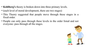 • Kohlberg's theory is broken down into three primary levels.
• (each level of moral development, there are two stages)
• This Theory suggested that people move through these stages in a
fixed order.
• People can only pass through these levels in the order listed and not
everyone- pass through all the stages.
 