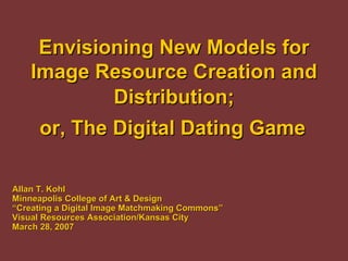 Envisioning New Models for
    Image Resource Creation and
             Distribution;
     or, The Digital Dating Game

Allan T. Kohl
Minneapolis College of Art & Design
“Creating a Digital Image Matchmaking Commons”
Visual Resources Association/Kansas City
March 28, 2007
 