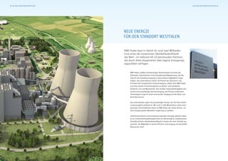 Neue Energie
für den Standort Westfalen
RWE Power baut in Hamm für rund zwei Milliarden
Euro eines der modernsten Steinkohlenkraftwerk
der Welt – im Verbund mit 23 kommunalen Partnern,
die durch diese Kooperation über eigene Erzeugungs-
kapazitäten verfügen.
RWE Power, größter Stromerzeuger Deutschlands und eines der
führenden Unternehmen in der Energierohstoffgewinnung, will die
Zukunft der Energieversorgung in Deutschland maßgeblich mitge-
stalten. Das Unternehmen sichert 30 Prozent der deutschen und
9 Prozent der europäischen Stromversorgung. Dabei setzt RWE Power
auf einen breiten Primärenergiemix aus Braun- und Steinkohle,
Kernkraft, Gas und Wasserkraft. Das mindert Importabhängigkeit und
sichert eine zuverlässige Stromversorgung. Der Einsatz modernster
Technologien sorgt für einen schonenden Umgang mit der Natur und
ihren Ressourcen.
Das Unternehmen agiert als zuverlässiger Partner, der auf einen fairen
Lastenausgleich bedacht ist. Mit rund 17.500 Mitarbeitern sowie einer
gesunden wirtschaftlichen Basis ist RWE Power der ideale Partner, um
den Energiestandort Westfalen langfristig zu erhalten.
Zukunftsorientierte und verantwortungsvolle Lösungen gehören eben-
so zur Unternehmensphilosophie wie ein Höchstmaß an Umweltschutz.
Deshalb wird das Steinkohlenkraftwerk in Hamm mit einer Technik aus-
gerüstet, die Maßstäbe in Sachen Effizienz und Umgang mit wertvollen
Ressourcen setzt.
2 Das neue Kraftwerk Westfalen Das neue Kraftwerk Westfalen 3
 
