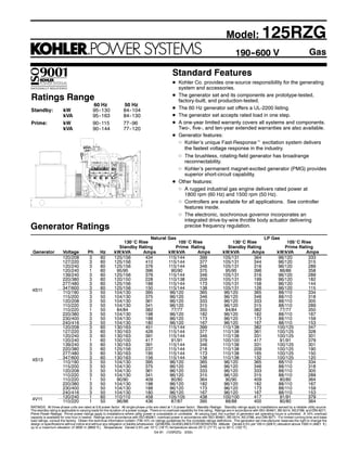 Gas
Standard Features
D Kohler Co. provides one-source responsibility for the generating
system and accessories.
D The generator set and its components are prototype-tested,
factory-built, and production-tested.
D The 60 Hz generator set offers a UL-2200 listing.
D The generator set accepts rated load in one step.
D A one-year limited warranty covers all systems and components.
Two-, five-, and ten-year extended warranties are also available.
D Generator features:
d Kohler’s unique Fast-Responset excitation system delivers
the fastest voltage response in the industry.
d The brushless, rotating-field generator has broadrange
reconnectability.
d Kohler’s permanent magnet-excited generator (PMG) provides
superior short-circuit capability.
D Other features:
d A rugged industrial gas engine delivers rated power at
1800 rpm (60 Hz) and 1500 rpm (50 Hz).
d Controllers are available for all applications. See controller
features inside.
d The electronic, isochronous governor incorporates an
integrated drive-by-wire throttle body actuator delivering
precise frequency regulation.
190--600 V
RATINGS: All three-phase units are rated at 0.8 power factor. All single-phase units are rated at 1.0 power factor. Standby Ratings: Standby ratings apply to installations served by a reliable utility source.
The standby rating is applicable to varying loads for the duration of a power outage. There is no overload capability for this rating. Ratings are in accordance with ISO-3046/1, BS 5514, AS 2789, and DIN 6271.
Prime Power Ratings: Prime power ratings apply to installations where utility power is unavailable or unreliable. At varying load, the number of generator set operating hours is unlimited. A 10% overload
capacity is available for one hour in twelve. Ratings are in accordance with ISO-8528/1, overload power in accordance with ISO-3046/1, BS 5514, AS 2789, and DIN 6271. For limited running time and base
load ratings, consult the factory. Obtain the technical information bulletin (TIB-101) on ratings guidelines for the complete ratings definitions. The generator set manufacturer reserves the right to change the
design or specifications without notice and without any obligation or liability whatsoever. GENERAL GUIDELINES FOR DERATION: Altitude: Derate 0.5% per 100 m (328 ft.) elevation above 1500 m (4921 ft.)
up to a maximum elevation of 3000 m (9842 ft.). Temperature: Derate 2.0% per 10_C (18_F) temperature above 25_C (77_F) up to 50_C (122_F).
Ratings Range
60 Hz 50 Hz
Standby: kW 95--130 84--104
kVA 95--163 84--130
Prime: kW 90--115 77--96
kVA 90--144 77--120
Model: 125RZG
G4-81 (125RZG) 3/02c
Generator Ratings
Natural Gas LP Gas
130_C Rise 105_C Rise 130_C Rise 105_C Rise
Standby Rating Prime Rating Standby Rating Prime Rating
Generator Voltage Ph Hz kW/kVA Amps kW/kVA Amps kW/kVA Amps kW/kVA Amps
120/208 3 60 125/156 434 115/144 399 105/131 364 96/120 333
127/220 3 60 125/156 410 115/144 377 105/131 344 96/120 315
120/240 3 60 125/156 376 115/144 346 105/131 316 96/120 289
120/240 1 60 95/95 396 90/90 375 95/95 396 86/86 358
139/240 3 60 125/156 376 115/144 346 105/131 316 96/120 289
220/380 3 60 120/150 228 110/138 209 105/131 199 96/120 182
277/480 3 60 125/156 188 115/144 173 105/131 158 96/120 144
4S11 347/600 3 60 125/156 150 115/144 138 105/131 126 96/120 1154S11 110/190 3 50 104/130 395 96/120 365 96/120 365 88/110 334
115/200 3 50 104/130 375 96/120 346 96/120 346 88/110 318
120/208 3 50 104/130 361 96/120 333 96/120 333 88/110 305
110/220 3 50 104/130 341 96/120 315 96/120 315 88/110 289
110/220 1 50 84/84 382 77/77 350 84/84 382 77/77 350
220/380 3 50 104/130 198 96/120 182 96/120 182 88/110 167
230/400 3 50 104/130 188 96/120 173 96/120 173 88/110 159
240/416 3 50 104/130 180 96/120 167 96/120 167 88/110 153
120/208 3 60 130/163 451 115/144 399 110/138 382 100/125 347
127/220 3 60 130/163 426 115/144 377 110/138 361 100/125 328
120/240 3 60 130/163 391 115/144 346 110/138 331 100/125 301
120/240 1 60 100/100 417 91/91 379 100/100 417 91/91 379
139/240 3 60 130/163 391 115/144 346 110/138 331 100/125 301
220/380 3 60 125/156 237 115/144 218 110/138 209 100/125 190
277/480 3 60 130/163 195 115/144 173 110/138 165 100/125 150
4S13 347/600 3 60 130/163 156 115/144 138 110/138 132 100/125 1204S13 110/190 3 50 104/130 395 96/120 365 96/120 365 88/110 334
115/200 3 50 104/130 375 96/120 346 96/120 346 88/110 318
120/208 3 50 104/130 361 96/120 333 96/120 333 88/110 305
110/220 3 50 104/130 341 96/120 315 96/120 315 88/110 289
110/220 1 50 90/90 409 80/80 364 90/90 409 80/80 364
220/380 3 50 104/130 198 96/120 182 96/120 182 88/110 167
230/400 3 50 104/130 188 96/120 173 96/120 173 88/110 159
240/416 3 50 104/130 180 96/120 167 96/120 167 88/110 153
4V11 120/240 1 60 110/110 458 105/105 438 100/100 417 91/91 3794V11 110/220 1 50 96/96 436 87/87 395 88/88 400 80/80 364
 