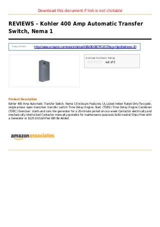 Download this document if link is not clickable
REVIEWS - Kohler 400 Amp Automatic Transfer
Switch, Nema 1
Product Details :
http://www.amazon.com/exec/obidos/ASIN/B008CPQ2C0?tag=hijabfashions-20
Average Customer Rating
out of 5
Product Description
Kohler 400 Amp Automatic Transfer Switch, Nema 1 Enclosure Features: UL Listed Indoor Rated Only Two-pole,
single-phase open-transition transfer switch Time Delay Engine Start (TDES) Time Delay Engine Cooldown
(TDEC) Exerciser: starts and runs the generator for a 20-minute period once a week Contactor electrically and
mechanically interlocked Contactor manually operable for maintenance purposes Solid neutral Ships Free with
a Generator or $125.00 S&H Fee Will Be Added
 