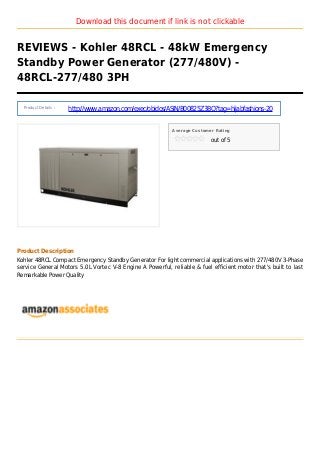 Download this document if link is not clickable
REVIEWS - Kohler 48RCL - 48kW Emergency
Standby Power Generator (277/480V) -
48RCL-277/480 3PH
Product Details :
http://www.amazon.com/exec/obidos/ASIN/B00825Z3BQ?tag=hijabfashions-20
Average Customer Rating
out of 5
Product Description
Kohler 48RCL Compact Emergency Standby Generator For light commercial applications with 277/480V 3-Phase
service General Motors 5.0L Vortec V-8 Engine A Powerful, reliable & fuel efficient motor that's built to last
Remarkable Power Quality
 