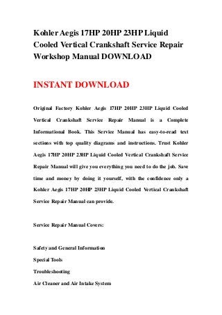 Kohler Aegis 17HP 20HP 23HP Liquid
Cooled Vertical Crankshaft Service Repair
Workshop Manual DOWNLOAD
INSTANT DOWNLOAD
Original Factory Kohler Aegis 17HP 20HP 23HP Liquid Cooled
Vertical Crankshaft Service Repair Manual is a Complete
Informational Book. This Service Manual has easy-to-read text
sections with top quality diagrams and instructions. Trust Kohler
Aegis 17HP 20HP 23HP Liquid Cooled Vertical Crankshaft Service
Repair Manual will give you everything you need to do the job. Save
time and money by doing it yourself, with the confidence only a
Kohler Aegis 17HP 20HP 23HP Liquid Cooled Vertical Crankshaft
Service Repair Manual can provide.
Service Repair Manual Covers:
Safety and General Information
Special Tools
Troubleshooting
Air Cleaner and Air Intake System
 