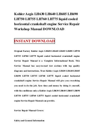 Kohler Aegis LH630 LH640 LH685 LH690
LH750 LH755 LH760 LH775 liquid cooled
horizontal crankshaft engine Service Repair
Workshop Manual DOWNLOAD
INSTANT DOWNLOAD
Original Factory Kohler Aegis LH630 LH640 LH685 LH690 LH750
LH755 LH760 LH775 liquid cooled horizontal crankshaft engine
Service Repair Manual is a Complete Informational Book. This
Service Manual has easy-to-read text sections with top quality
diagrams and instructions. Trust Kohler Aegis LH630 LH640 LH685
LH690 LH750 LH755 LH760 LH775 liquid cooled horizontal
crankshaft engine Service Repair Manual will give you everything
you need to do the job. Save time and money by doing it yourself,
with the confidence only a Kohler Aegis LH630 LH640 LH685 LH690
LH750 LH755 LH760 LH775 liquid cooled horizontal crankshaft
engine Service Repair Manual can provide.
Service Repair Manual Covers:
Safety and General Information
 