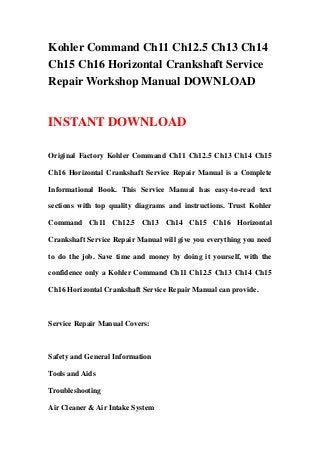Kohler Command Ch11 Ch12.5 Ch13 Ch14
Ch15 Ch16 Horizontal Crankshaft Service
Repair Workshop Manual DOWNLOAD


INSTANT DOWNLOAD

Original Factory Kohler Command Ch11 Ch12.5 Ch13 Ch14 Ch15

Ch16 Horizontal Crankshaft Service Repair Manual is a Complete

Informational Book. This Service Manual has easy-to-read text

sections with top quality diagrams and instructions. Trust Kohler

Command Ch11 Ch12.5 Ch13 Ch14 Ch15 Ch16 Horizontal

Crankshaft Service Repair Manual will give you everything you need

to do the job. Save time and money by doing it yourself, with the

confidence only a Kohler Command Ch11 Ch12.5 Ch13 Ch14 Ch15

Ch16 Horizontal Crankshaft Service Repair Manual can provide.



Service Repair Manual Covers:



Safety and General Information

Tools and Aids

Troubleshooting

Air Cleaner & Air Intake System
 