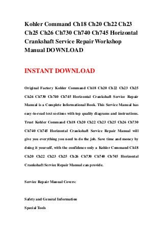 Kohler Command Ch18 Ch20 Ch22 Ch23
Ch25 Ch26 Ch730 Ch740 Ch745 Horizontal
Crankshaft Service Repair Workshop
Manual DOWNLOAD
INSTANT DOWNLOAD
Original Factory Kohler Command Ch18 Ch20 Ch22 Ch23 Ch25
Ch26 Ch730 Ch740 Ch745 Horizontal Crankshaft Service Repair
Manual is a Complete Informational Book. This Service Manual has
easy-to-read text sections with top quality diagrams and instructions.
Trust Kohler Command Ch18 Ch20 Ch22 Ch23 Ch25 Ch26 Ch730
Ch740 Ch745 Horizontal Crankshaft Service Repair Manual will
give you everything you need to do the job. Save time and money by
doing it yourself, with the confidence only a Kohler Command Ch18
Ch20 Ch22 Ch23 Ch25 Ch26 Ch730 Ch740 Ch745 Horizontal
Crankshaft Service Repair Manual can provide.
Service Repair Manual Covers:
Safety and General Information
Special Tools
 