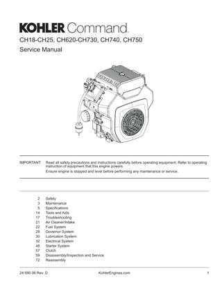 CH18-CH25, CH620-CH730, CH740, CH750
Service Manual
2 Safety
3 Maintenance
5 Specifications
14 Tools and Aids
17 Troubleshooting
21 Air Cleaner/Intake
22 Fuel System
28 Governor System
30 Lubrication System
32 Electrical System
48 Starter System
57 Clutch
59 Disassembly/Inspection and Service
72 Reassembly
IMPORTANT: Read all safety precautions and instructions carefully before operating equipment. Refer to operating
instruction of equipment that this engine powers.
Ensure engine is stopped and level before performing any maintenance or service.
1
24 690 06 Rev. D KohlerEngines.com
 
