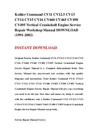 Kohler Command CV11 CV12.5 CV13
CV14 CV15 CV16 CV460 CV465 CV490
CV495 Vertical Crankshaft Engine Service
Repair Workshop Manual DOWNLOAD
(1991-2002)
INSTANT DOWNLOAD
Original Factory Kohler Command CV11 CV12.5 CV13 CV14 CV15
CV16 CV460 CV465 CV490 CV495 Vertical Crankshaft Engine
Service Repair Manual is a Complete Informational Book. This
Service Manual has easy-to-read text sections with top quality
diagrams and instructions. Trust Kohler Command CV11 CV12.5
CV13 CV14 CV15 CV16 CV460 CV465 CV490 CV495 Vertical
Crankshaft Engine Service Repair Manual will give you everything
you need to do the job. Save time and money by doing it yourself,
with the confidence only a Kohler Command CV11 CV12.5 CV13
CV14 CV15 CV16 CV460 CV465 CV490 CV495 Vertical Crankshaft
Engine Service Repair Manual can provide.
Service Repair Manual Covers:
 