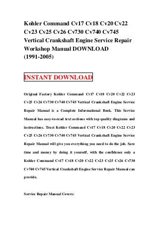Kohler Command Cv17 Cv18 Cv20 Cv22
Cv23 Cv25 Cv26 Cv730 Cv740 Cv745
Vertical Crankshaft Engine Service Repair
Workshop Manual DOWNLOAD
(1991-2005)


INSTANT DOWNLOAD

Original Factory Kohler Command Cv17 Cv18 Cv20 Cv22 Cv23

Cv25 Cv26 Cv730 Cv740 Cv745 Vertical Crankshaft Engine Service

Repair Manual is a Complete Informational Book. This Service

Manual has easy-to-read text sections with top quality diagrams and

instructions. Trust Kohler Command Cv17 Cv18 Cv20 Cv22 Cv23

Cv25 Cv26 Cv730 Cv740 Cv745 Vertical Crankshaft Engine Service

Repair Manual will give you everything you need to do the job. Save

time and money by doing it yourself, with the confidence only a

Kohler Command Cv17 Cv18 Cv20 Cv22 Cv23 Cv25 Cv26 Cv730

Cv740 Cv745 Vertical Crankshaft Engine Service Repair Manual can

provide.



Service Repair Manual Covers:
 