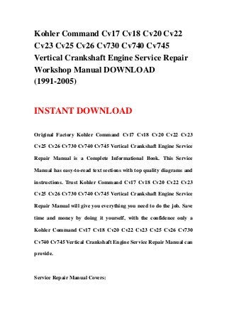 Kohler Command Cv17 Cv18 Cv20 Cv22
Cv23 Cv25 Cv26 Cv730 Cv740 Cv745
Vertical Crankshaft Engine Service Repair
Workshop Manual DOWNLOAD
(1991-2005)
INSTANT DOWNLOAD
Original Factory Kohler Command Cv17 Cv18 Cv20 Cv22 Cv23
Cv25 Cv26 Cv730 Cv740 Cv745 Vertical Crankshaft Engine Service
Repair Manual is a Complete Informational Book. This Service
Manual has easy-to-read text sections with top quality diagrams and
instructions. Trust Kohler Command Cv17 Cv18 Cv20 Cv22 Cv23
Cv25 Cv26 Cv730 Cv740 Cv745 Vertical Crankshaft Engine Service
Repair Manual will give you everything you need to do the job. Save
time and money by doing it yourself, with the confidence only a
Kohler Command Cv17 Cv18 Cv20 Cv22 Cv23 Cv25 Cv26 Cv730
Cv740 Cv745 Vertical Crankshaft Engine Service Repair Manual can
provide.
Service Repair Manual Covers:
 